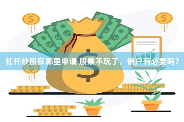 杠杆炒股在哪里申请 股票不玩了，销户有必要吗？