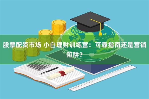 股票配资市场 小白理财训练营：可靠指南还是营销陷阱？