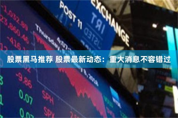 股票黑马推荐 股票最新动态：重大消息不容错过