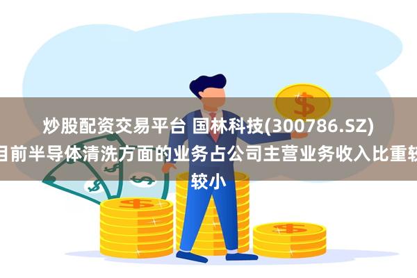 炒股配资交易平台 国林科技(300786.SZ)：目前半导体清洗方面的业务占公司主营业务收入比重较小