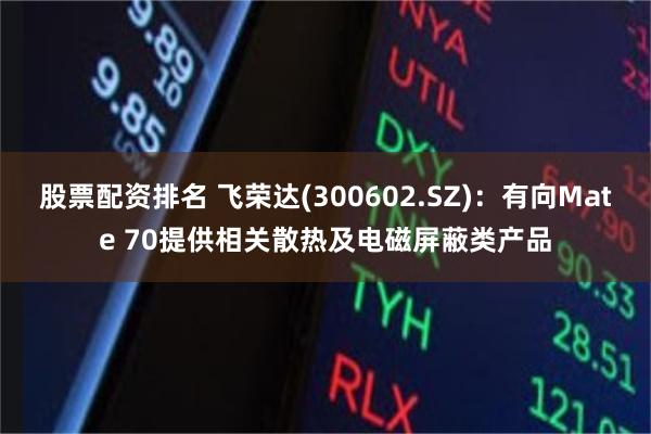 股票配资排名 飞荣达(300602.SZ)：有向Mate 70提供相关散热及电磁屏蔽类产品