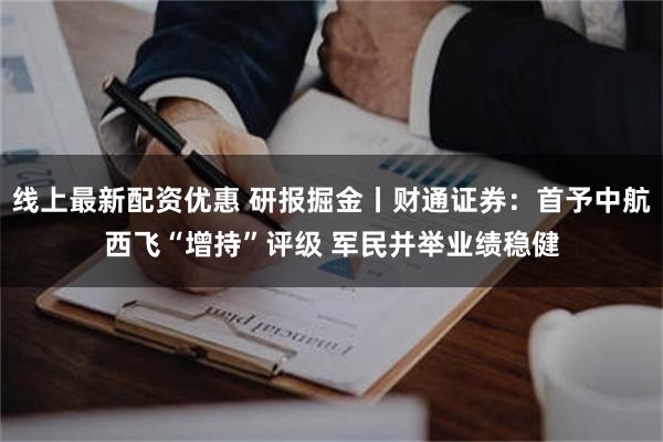 线上最新配资优惠 研报掘金丨财通证券：首予中航西飞“增持”评级 军民并举业绩稳健