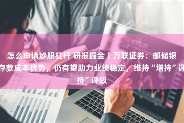 怎么申请炒股杠杆 研报掘金丨万联证券：邮储银行存款成本优势，仍有望助力业绩稳定，维持“增持”评级