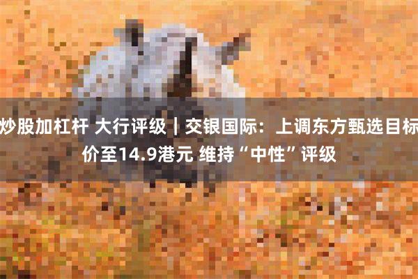 炒股加杠杆 大行评级｜交银国际：上调东方甄选目标价至14.9港元 维持“中性”评级