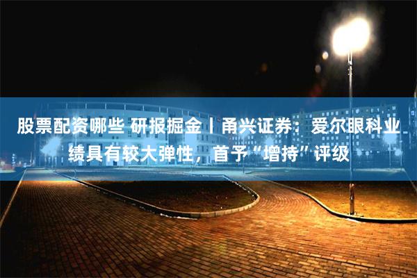 股票配资哪些 研报掘金丨甬兴证券：爱尔眼科业绩具有较大弹性，首予“增持”评级