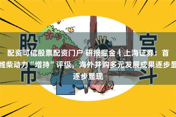 配资可信股票配资门户 研报掘金丨上海证券：首予潍柴动力“增持”评级，海外并购多元发展成果逐步显现