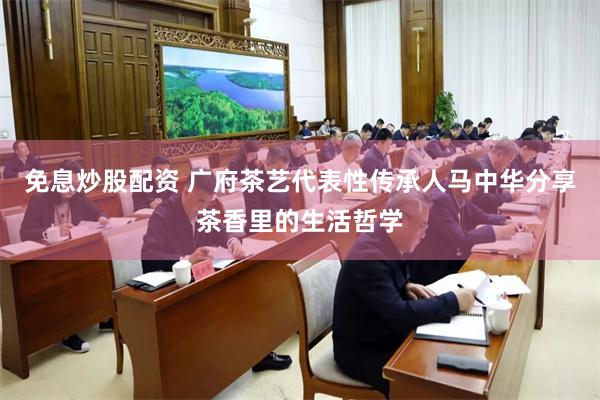 免息炒股配资 广府茶艺代表性传承人马中华分享茶香里的生活哲学