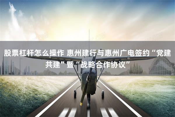 股票杠杆怎么操作 惠州建行与惠州广电签约“党建共建”暨“战略合作协议”