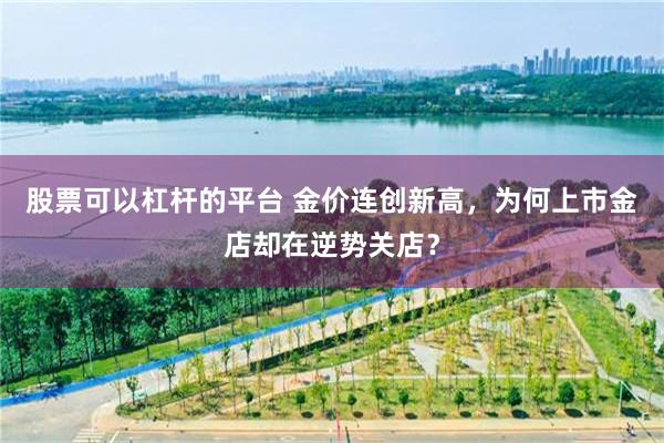 股票可以杠杆的平台 金价连创新高，为何上市金店却在逆势关店？