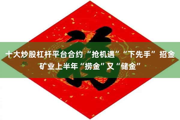 十大炒股杠杆平台合约 “抢机遇”“下先手” 招金矿业上半年“捞金”又“储金”
