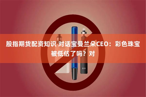 股指期货配资知识 对话宝曼兰朵CEO：彩色珠宝被低估了吗？对
