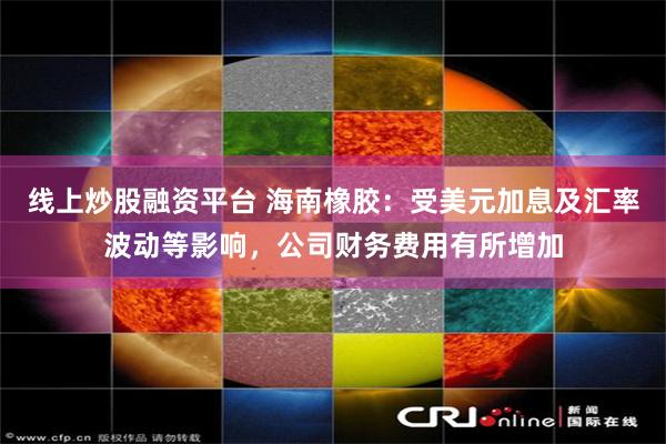 线上炒股融资平台 海南橡胶：受美元加息及汇率波动等影响，公司财务费用有所增加