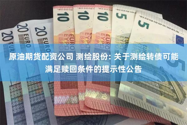 原油期货配资公司 测绘股份: 关于测绘转债可能满足赎回条件的提示性公告