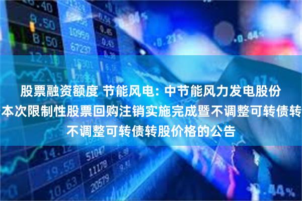 股票融资额度 节能风电: 中节能风力发电股份有限公司关于本次限制性股票回购注销实施完成暨不调整可转债转股价格的公告
