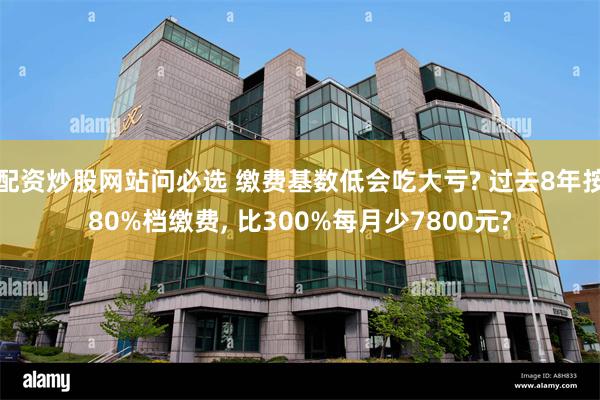 配资炒股网站问必选 缴费基数低会吃大亏? 过去8年按80%档缴费, 比300%每月少7800元?
