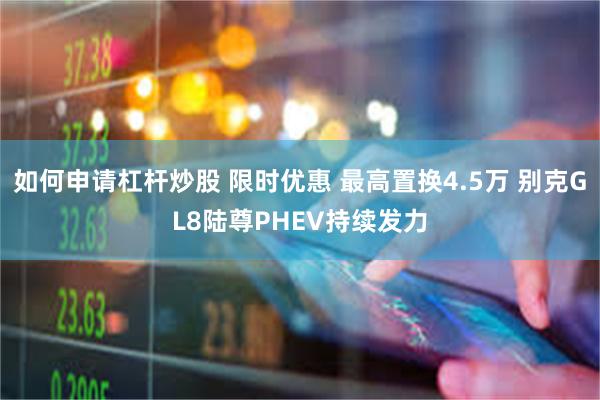 如何申请杠杆炒股 限时优惠 最高置换4.5万 别克GL8陆尊PHEV持续发力