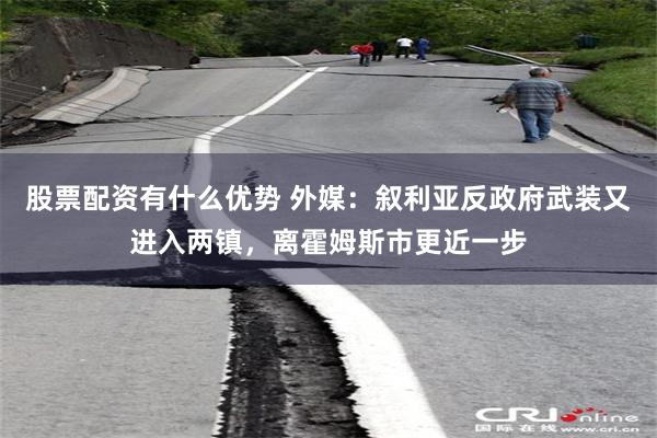 股票配资有什么优势 外媒：叙利亚反政府武装又进入两镇，离霍姆斯市更近一步