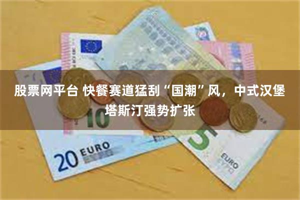 股票网平台 快餐赛道猛刮“国潮”风，中式汉堡塔斯汀强势扩张