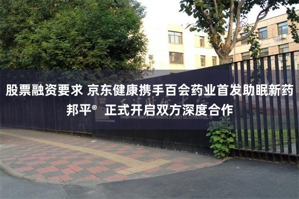 股票融资要求 京东健康携手百会药业首发助眠新药邦平®  正式开启双方深度合作