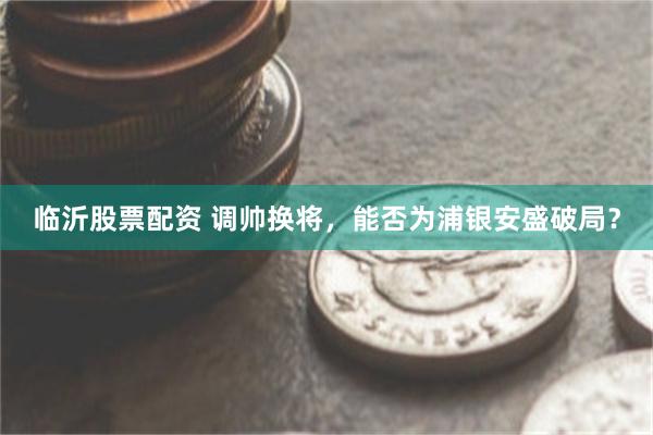 临沂股票配资 调帅换将，能否为浦银安盛破局？