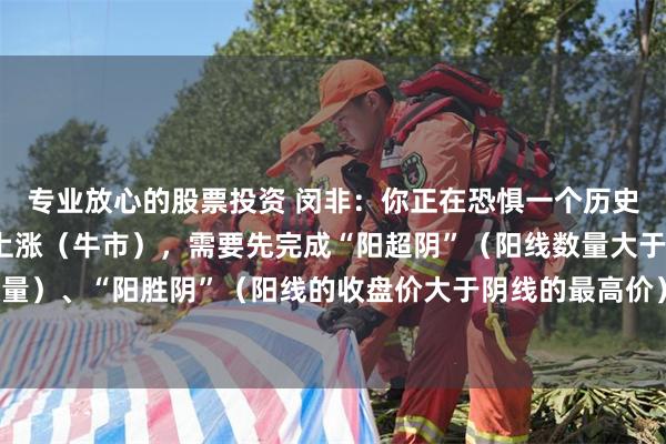 专业放心的股票投资 闵非：你正在恐惧一个历史性的大底 。而真正的上涨（牛市），需要先完成“阳超阴”（阳线数量大于阴线数量）、“阳胜阴”（阳线的收盘价大于阴线的最高价）、“阳盖阴”（阳量大于阴量）。