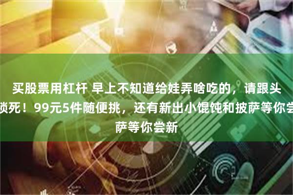 买股票用杠杆 早上不知道给娃弄啥吃的，请跟头厨锁死！99元5件随便挑，还有新出小馄饨和披萨等你尝新