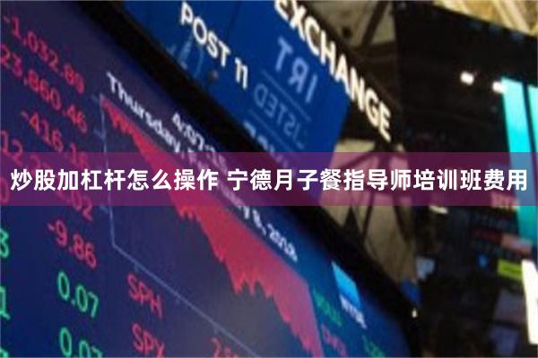 炒股加杠杆怎么操作 宁德月子餐指导师培训班费用