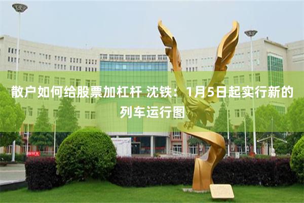 散户如何给股票加杠杆 沈铁：1月5日起实行新的列车运行图