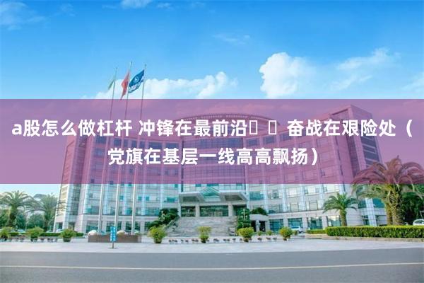 a股怎么做杠杆 冲锋在最前沿  奋战在艰险处（党旗在基层一线高高飘扬）