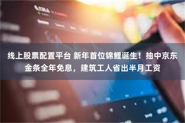 线上股票配置平台 新年首位锦鲤诞生！抽中京东金条全年免息，建筑工人省出半月工资