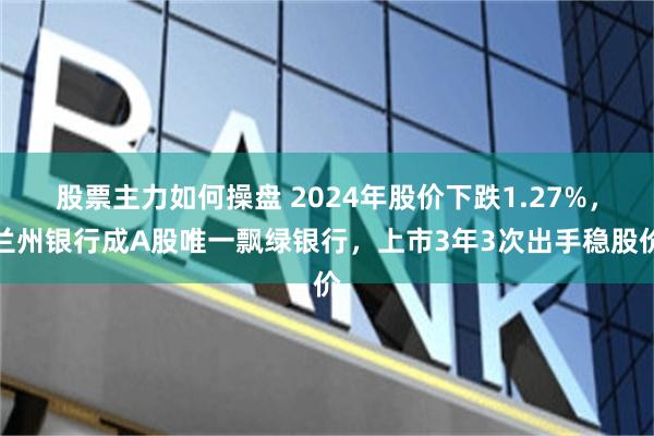 股票主力如何操盘 2024年股价下跌1.27%，兰州银行成A股唯一飘绿银行，上市3年3次出手稳股价