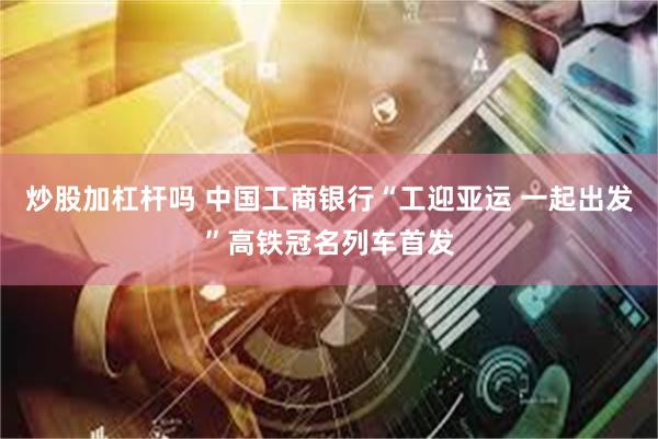 炒股加杠杆吗 中国工商银行“工迎亚运 一起出发”高铁冠名列车首发