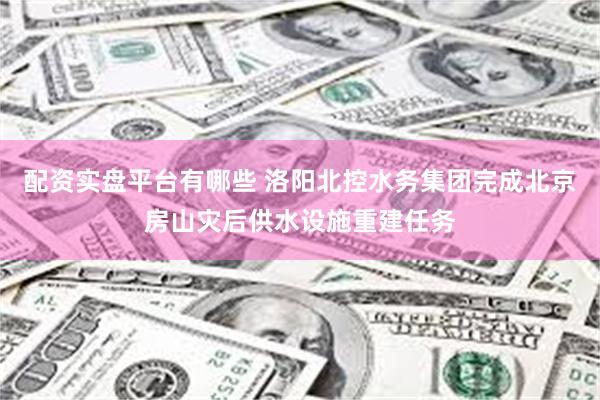 配资实盘平台有哪些 洛阳北控水务集团完成北京房山灾后供水设施重建任务
