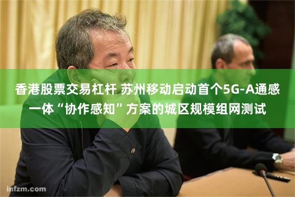香港股票交易杠杆 苏州移动启动首个5G-A通感一体“协作感知”方案的城区规模组网测试