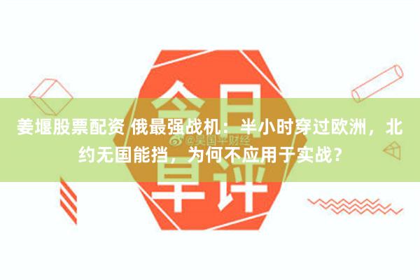 姜堰股票配资 俄最强战机：半小时穿过欧洲，北约无国能挡，为何不应用于实战？