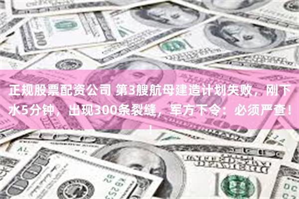 正规股票配资公司 第3艘航母建造计划失败，刚下水5分钟，出现300条裂缝，军方下令：必须严查！