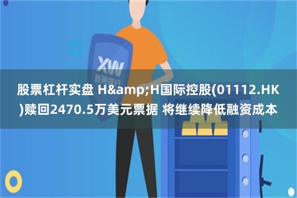 股票杠杆实盘 H&H国际控股(01112.HK)赎回2470.5万美元票据 将继续降低融资成本