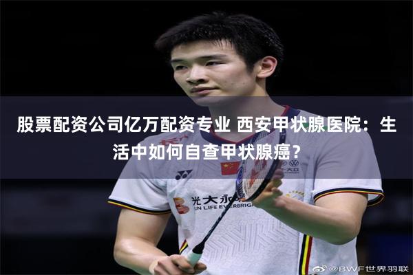 股票配资公司亿万配资专业 西安甲状腺医院：生活中如何自查甲状腺癌？