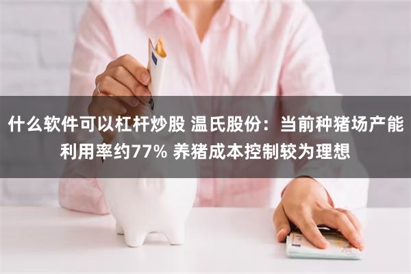 什么软件可以杠杆炒股 温氏股份：当前种猪场产能利用率约77% 养猪成本控制较为理想