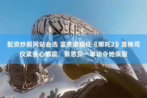 配资炒股网站必选 富贵港姐任《哪吒2》首映司仪紧张心都震，蔡思贝一举动令她佩服