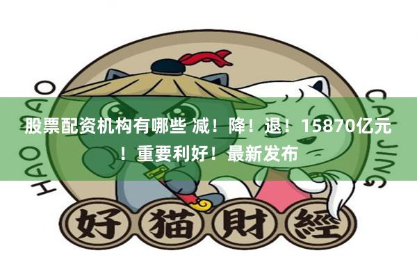 股票配资机构有哪些 减！降！退！15870亿元！重要利好！最新发布