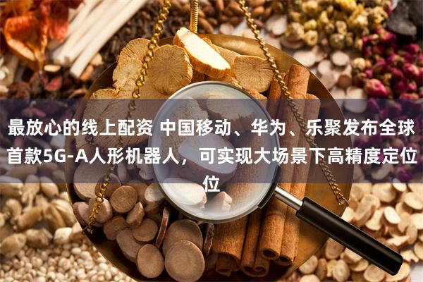 最放心的线上配资 中国移动、华为、乐聚发布全球首款5G-A人形机器人，可实现大场景下高精度定位