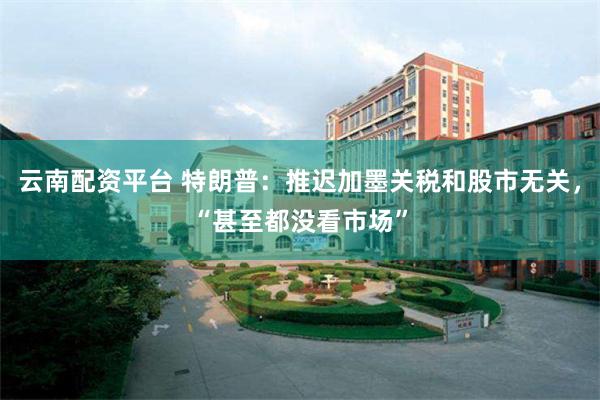 云南配资平台 特朗普：推迟加墨关税和股市无关，“甚至都没看市场”