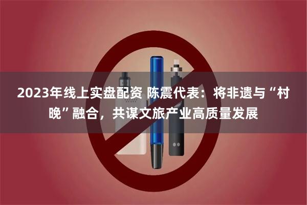 2023年线上实盘配资 陈震代表：将非遗与“村晚”融合，共谋文旅产业高质量发展