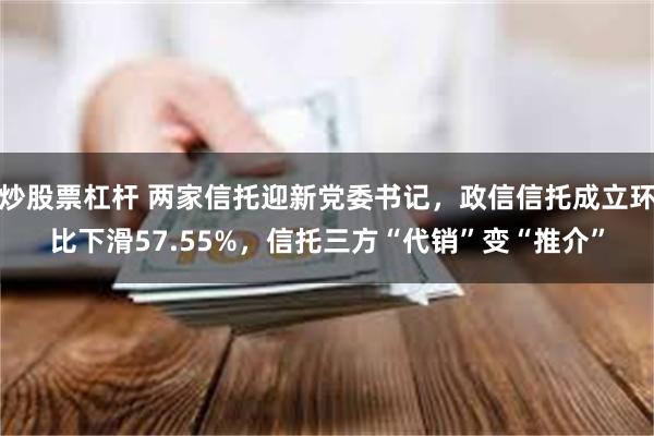 炒股票杠杆 两家信托迎新党委书记，政信信托成立环比下滑57.55%，信托三方“代销”变“推介”