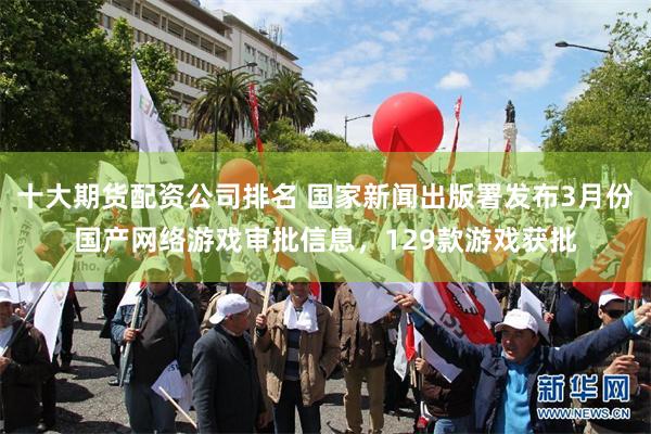 十大期货配资公司排名 国家新闻出版署发布3月份国产网络游戏审批信息，129款游戏获批