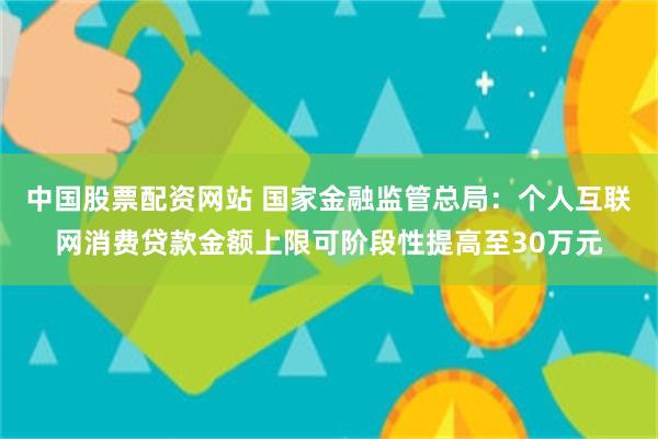 中国股票配资网站 国家金融监管总局：个人互联网消费贷款金额上限可阶段性提高至30万元