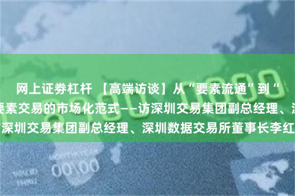 网上证劵杠杆 【高端访谈】从“要素流通”到“价值共生” 构筑数据要素交易的市场化范式——访深圳交易集团副总经理、深圳数据交易所董事长李红光