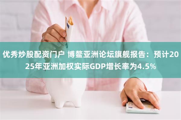 优秀炒股配资门户 博鳌亚洲论坛旗舰报告：预计2025年亚洲加权实际GDP增长率为4.5%
