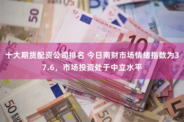 十大期货配资公司排名 今日南财市场情绪指数为37.6，市场投资处于中立水平